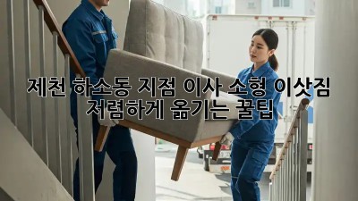 제천 하소동 지점 이사, 소형 이삿짐 저렴하게 옮기는 꿀팁! ✨